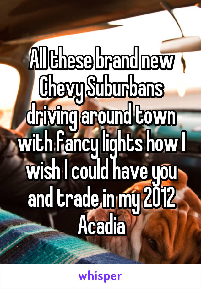 All these brand new Chevy Suburbans driving around town with fancy lights how I wish I could have you and trade in my 2012 Acadia