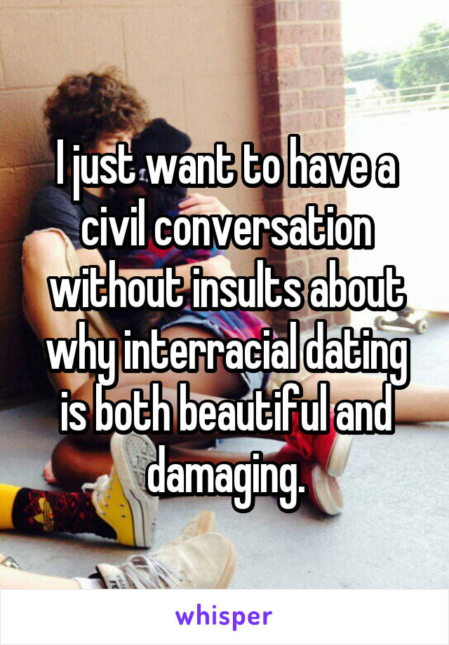 I just want to have a civil conversation without insults about why interracial dating is both beautiful and damaging.