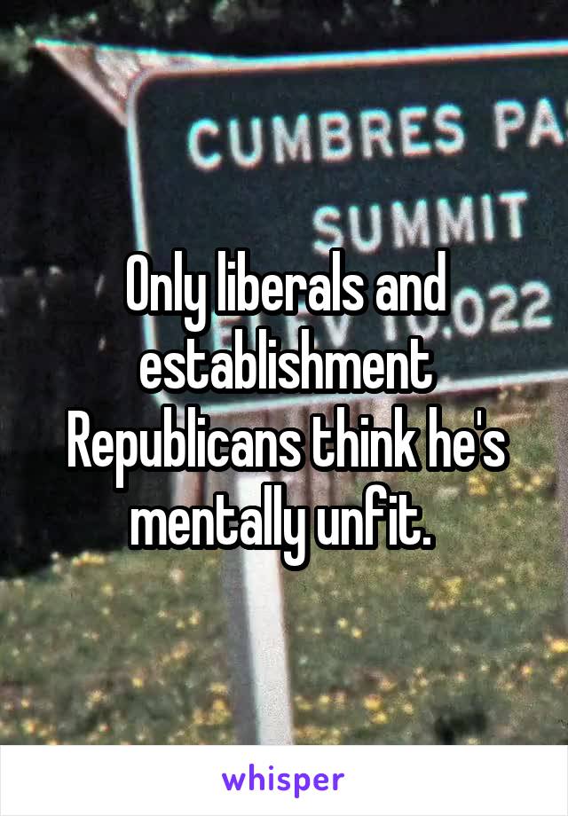 Only liberals and establishment Republicans think he's mentally unfit. 