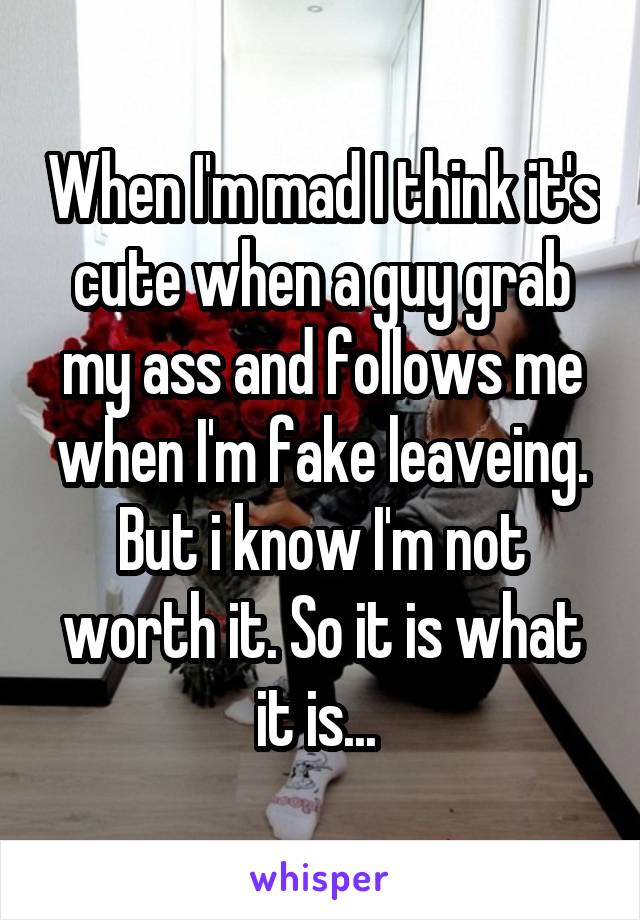 When I'm mad I think it's cute when a guy grab my ass and follows me when I'm fake leaveing. But i know I'm not worth it. So it is what it is... 