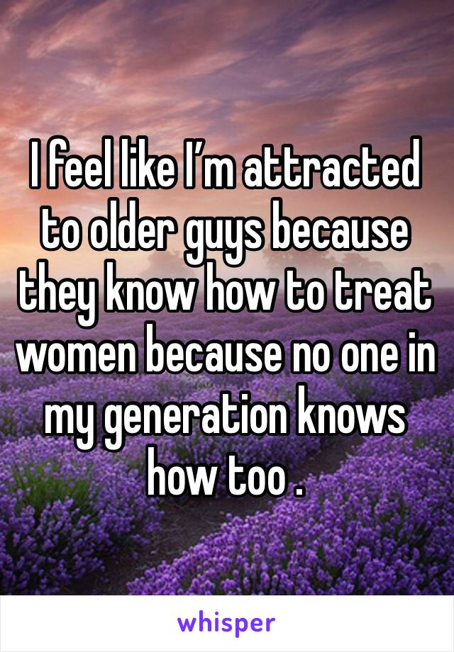 I feel like I’m attracted to older guys because they know how to treat women because no one in my generation knows how too .