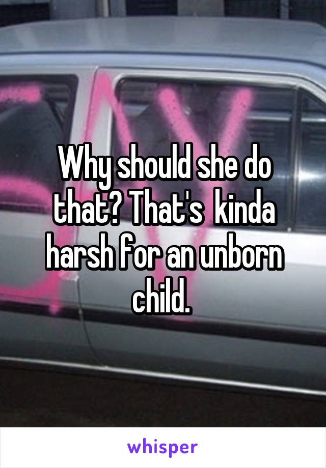 Why should she do that? That's  kinda harsh for an unborn child. 