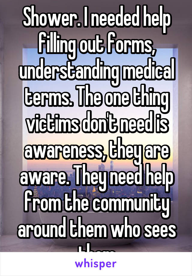 Shower. I needed help filling out forms, understanding medical terms. The one thing victims don't need is awareness, they are aware. They need help from the community around them who sees them