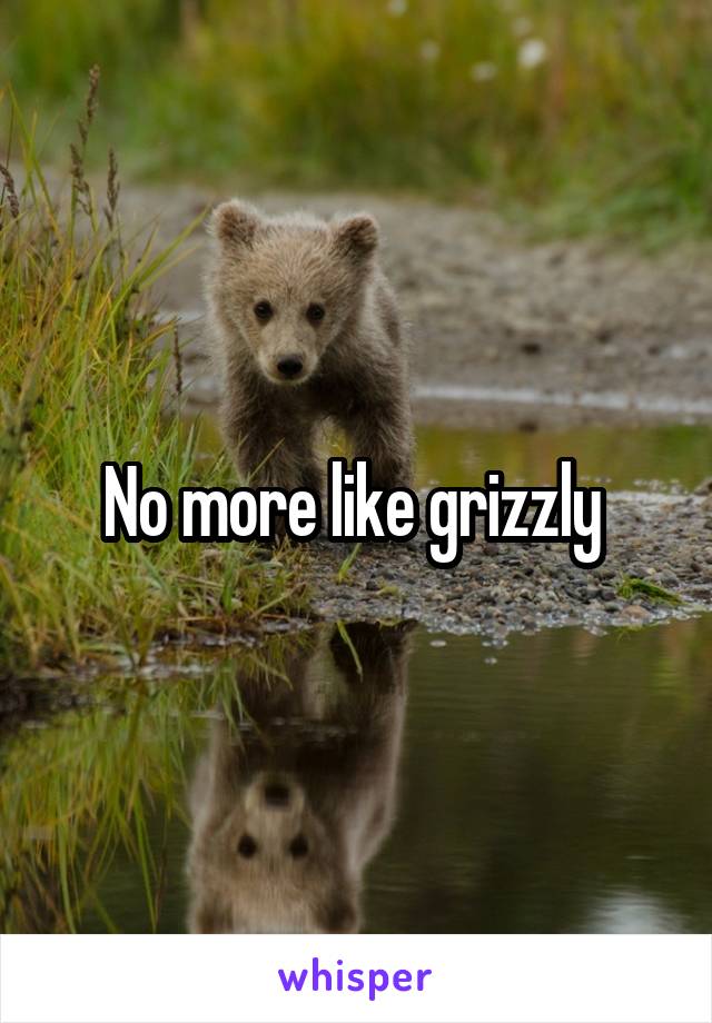 No more like grizzly 