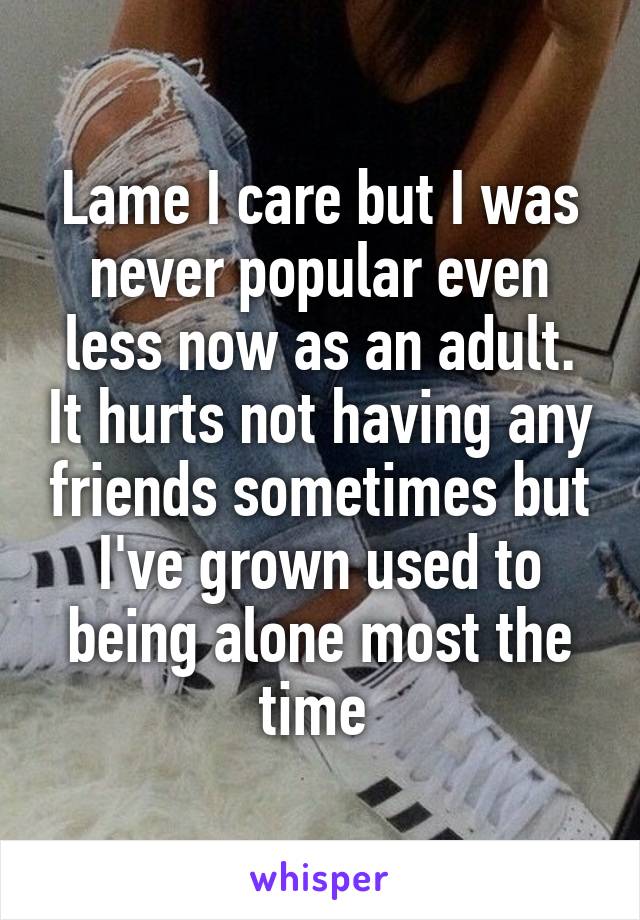 Lame I care but I was never popular even less now as an adult. It hurts not having any friends sometimes but I've grown used to being alone most the time 