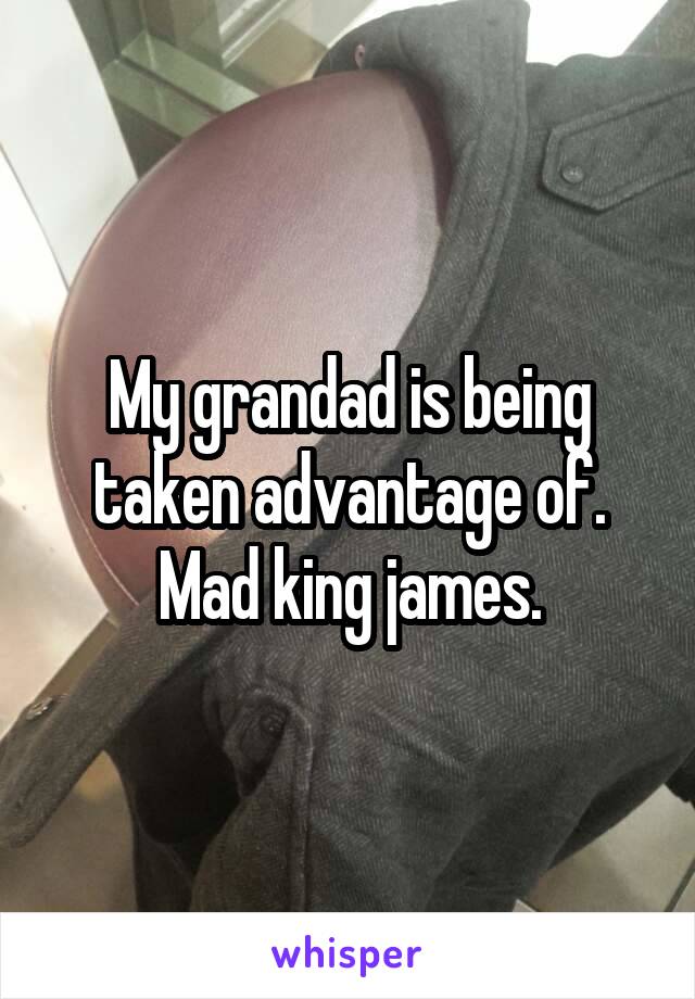 My grandad is being taken advantage of.
Mad king james.