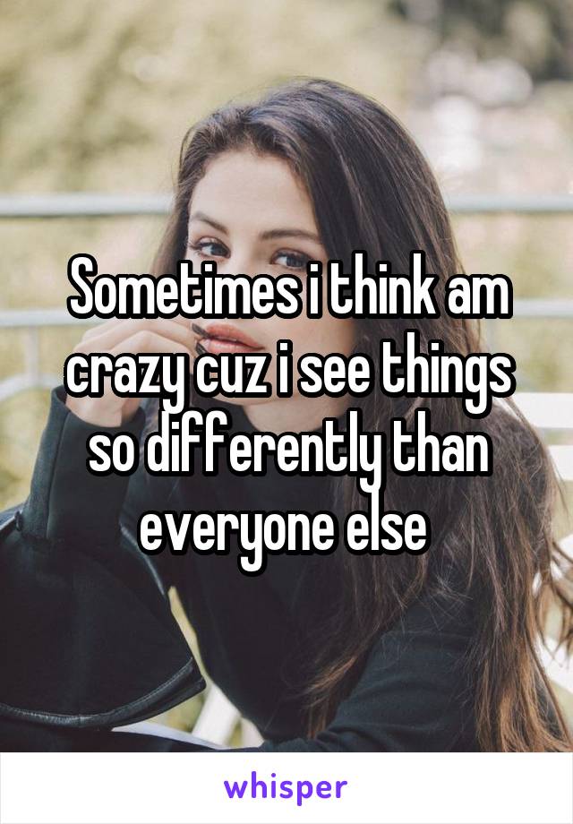 Sometimes i think am crazy cuz i see things so differently than everyone else 