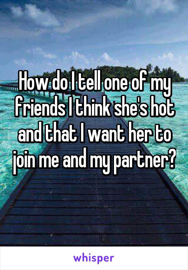 How do I tell one of my friends I think she's hot and that I want her to join me and my partner? 