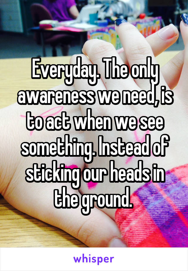 Everyday. The only awareness we need, is to act when we see something. Instead of sticking our heads in the ground. 