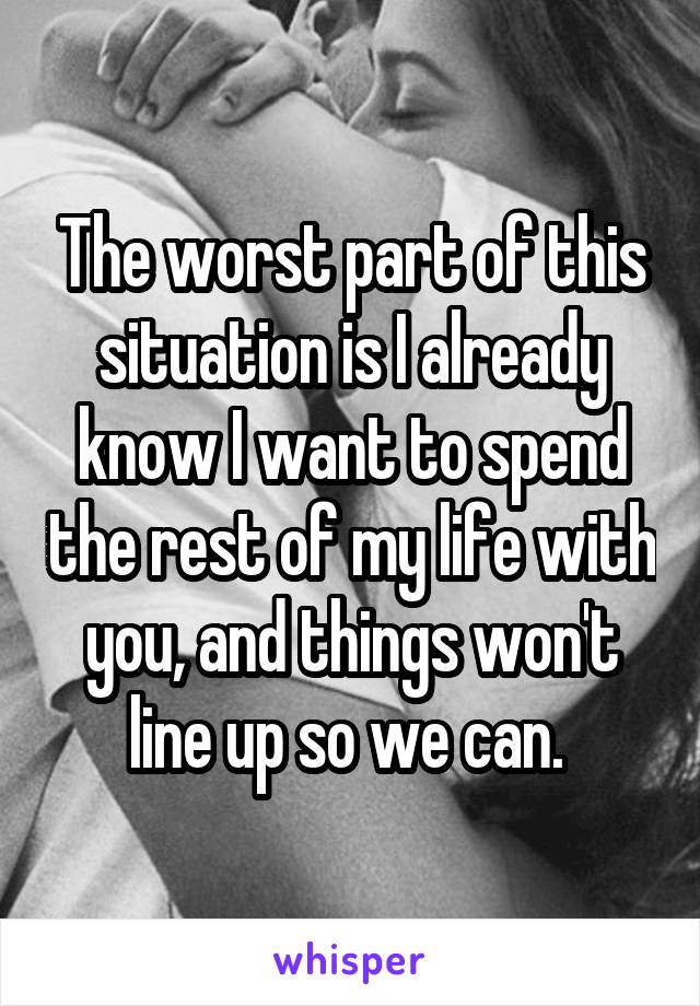 The worst part of this situation is I already know I want to spend the rest of my life with you, and things won't line up so we can. 