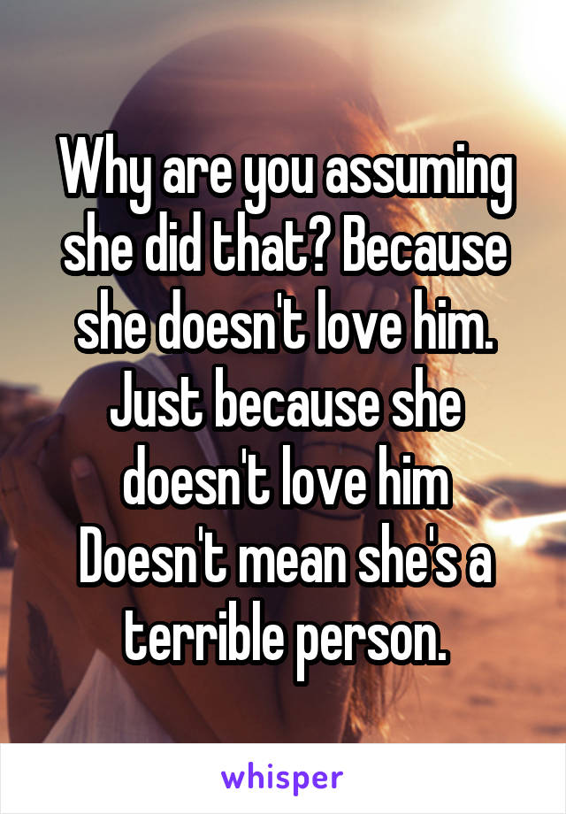 Why are you assuming she did that? Because she doesn't love him. Just because she doesn't love him
Doesn't mean she's a terrible person.