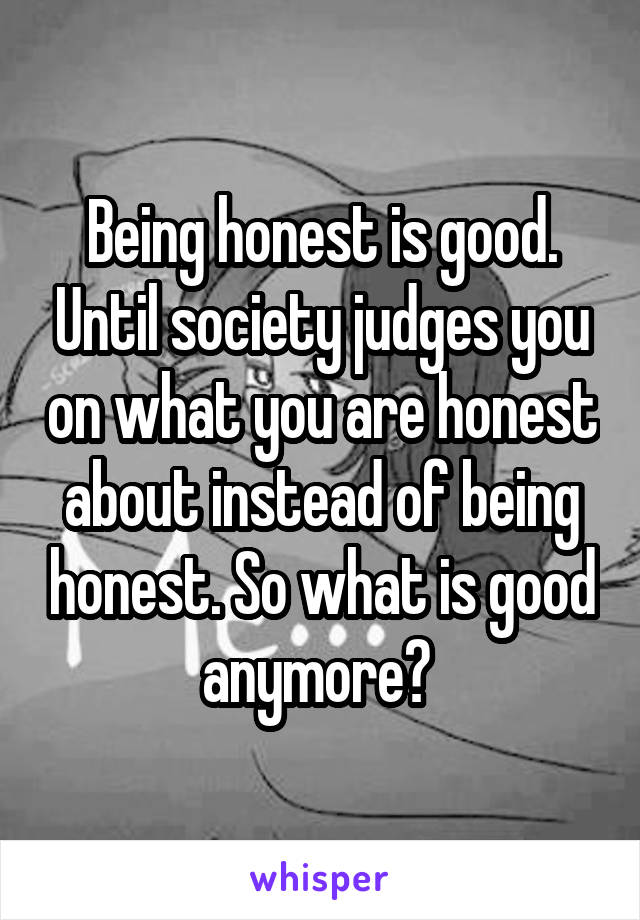 Being honest is good. Until society judges you on what you are honest about instead of being honest. So what is good anymore? 