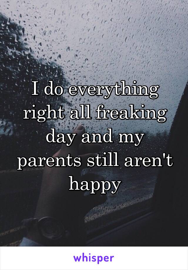 I do everything right all freaking day and my parents still aren't happy