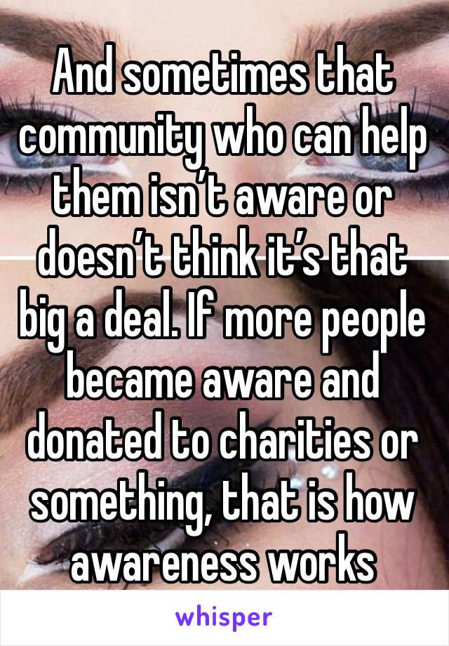 And sometimes that community who can help them isn’t aware or doesn’t think it’s that big a deal. If more people became aware and donated to charities or something, that is how awareness works