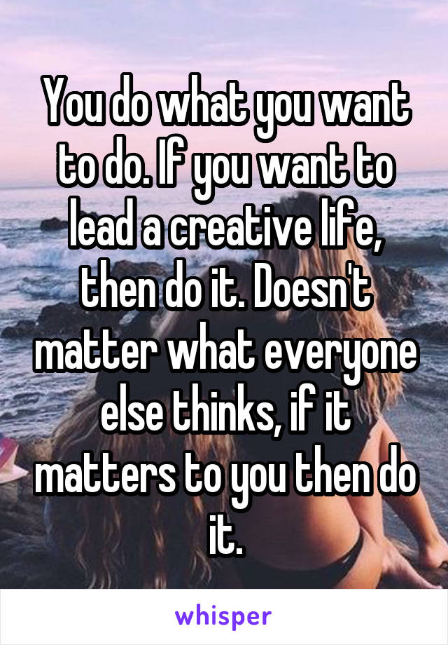 You do what you want to do. If you want to lead a creative life, then do it. Doesn't matter what everyone else thinks, if it matters to you then do it.