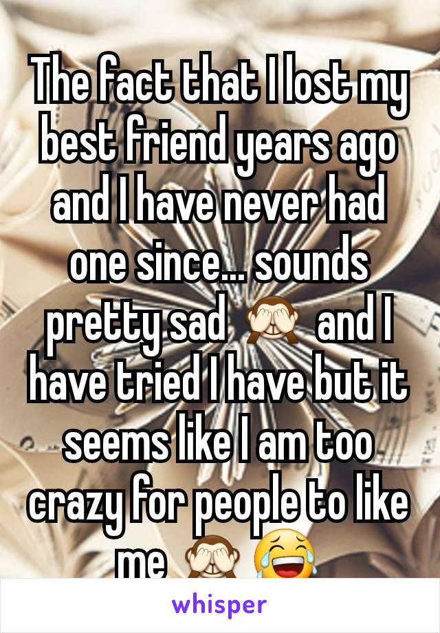 The fact that I lost my best friend years ago and I have never had one since... sounds pretty sad 🙈 and I have tried I have but it seems like I am too crazy for people to like me 🙈😂