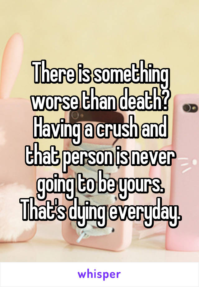 There is something worse than death?
Having a crush and that person is never going to be yours. That's dying everyday.