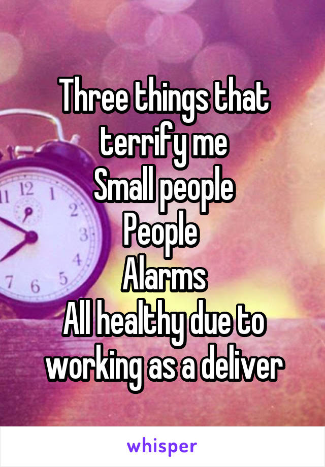 Three things that terrify me
Small people
People 
Alarms
All healthy due to working as a deliver