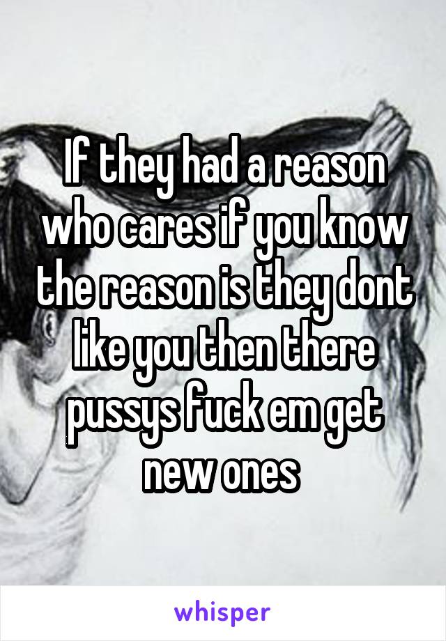 If they had a reason who cares if you know the reason is they dont like you then there pussys fuck em get new ones 