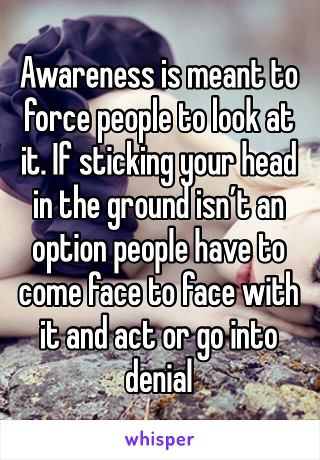 Awareness is meant to force people to look at it. If sticking your head in the ground isn’t an option people have to come face to face with it and act or go into denial