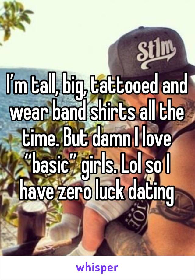 I’m tall, big, tattooed and wear band shirts all the time. But damn I love “basic” girls. Lol so I have zero luck dating 