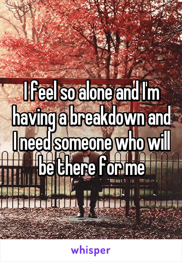 I feel so alone and I'm having a breakdown and I need someone who will be there for me