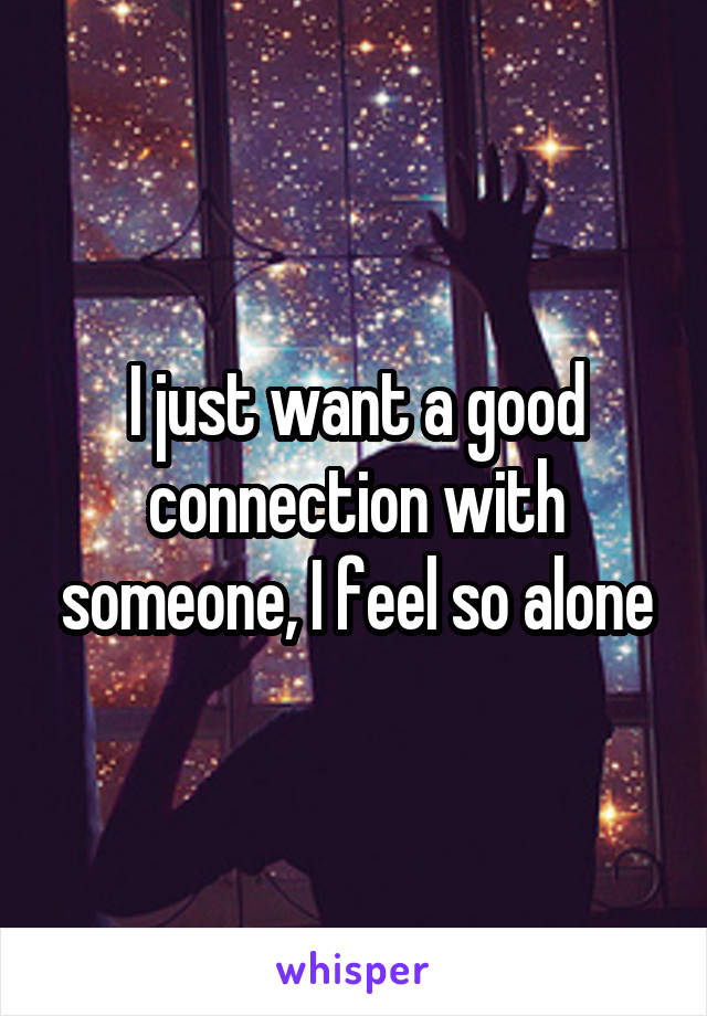 I just want a good connection with someone, I feel so alone