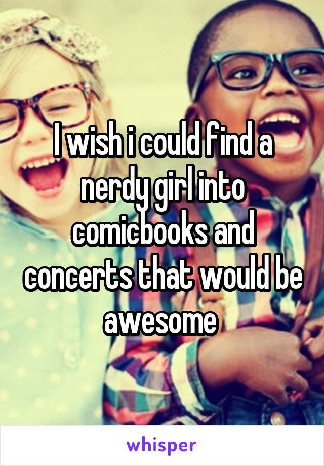 I wish i could find a nerdy girl into comicbooks and concerts that would be awesome 