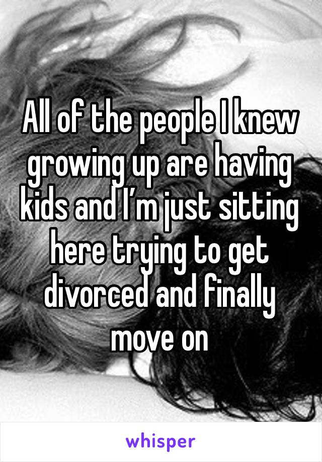 All of the people I knew growing up are having kids and I’m just sitting here trying to get divorced and finally move on