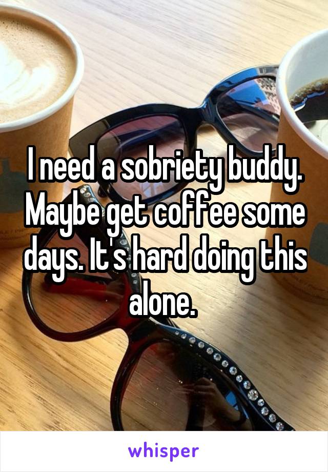 I need a sobriety buddy. Maybe get coffee some days. It's hard doing this alone. 