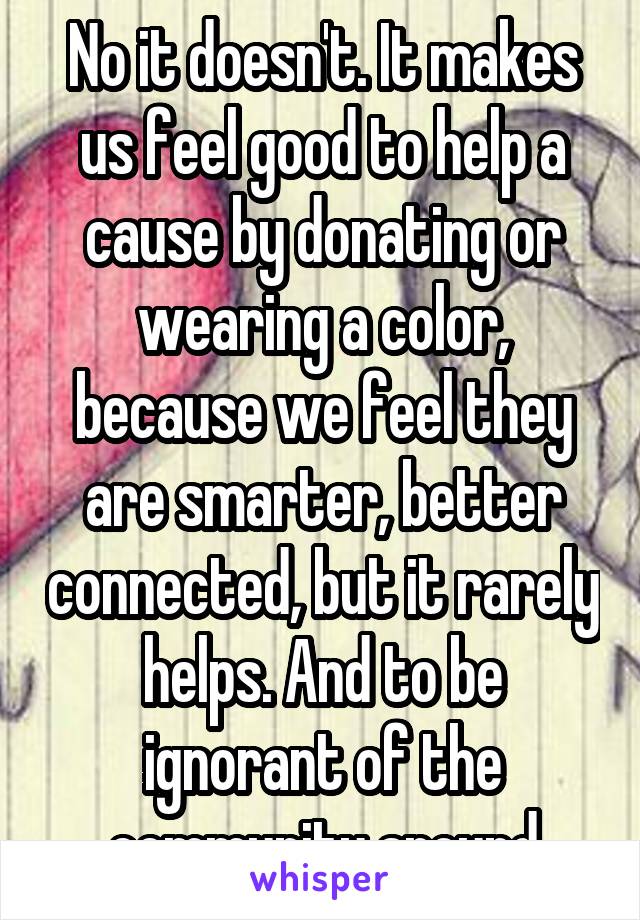 No it doesn't. It makes us feel good to help a cause by donating or wearing a color, because we feel they are smarter, better connected, but it rarely helps. And to be ignorant of the community around