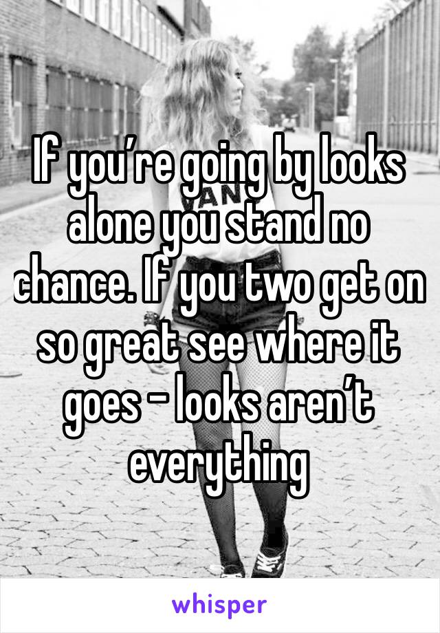 If you’re going by looks alone you stand no chance. If you two get on so great see where it goes - looks aren’t everything 