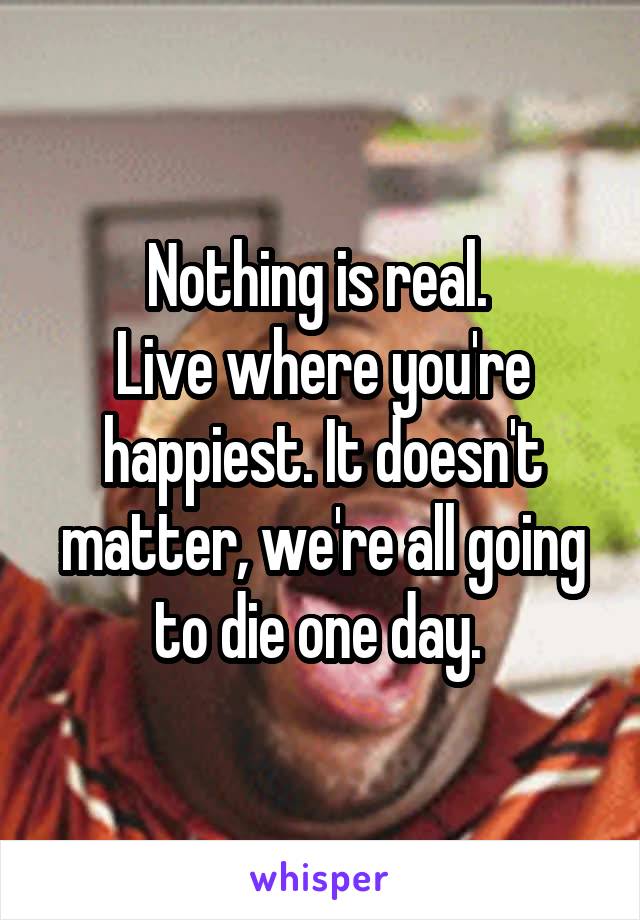 Nothing is real. 
Live where you're happiest. It doesn't matter, we're all going to die one day. 