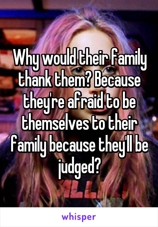 Why would their family thank them? Because they're afraid to be themselves to their family because they'll be judged?