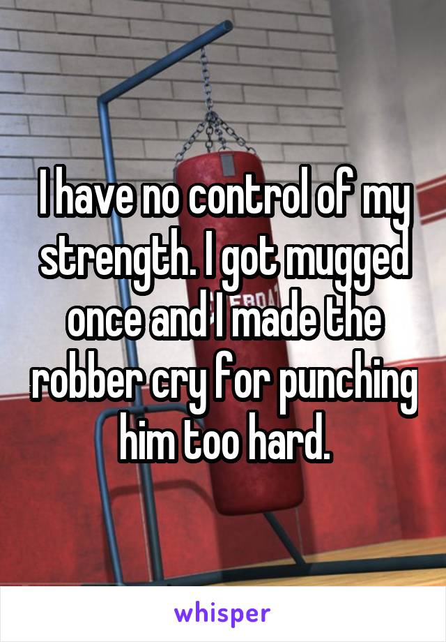 I have no control of my strength. I got mugged once and I made the robber cry for punching him too hard.