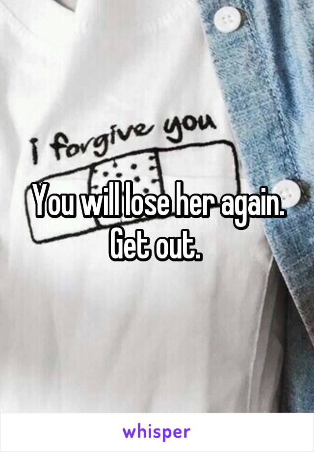 You will lose her again. Get out. 