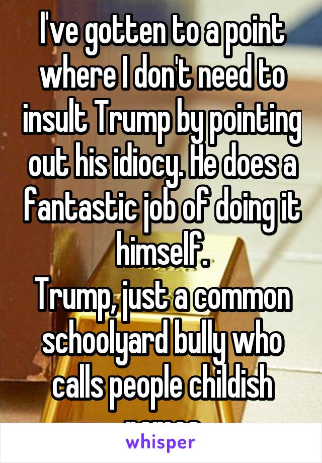 I've gotten to a point where I don't need to insult Trump by pointing out his idiocy. He does a fantastic job of doing it himself.
Trump, just a common schoolyard bully who calls people childish names