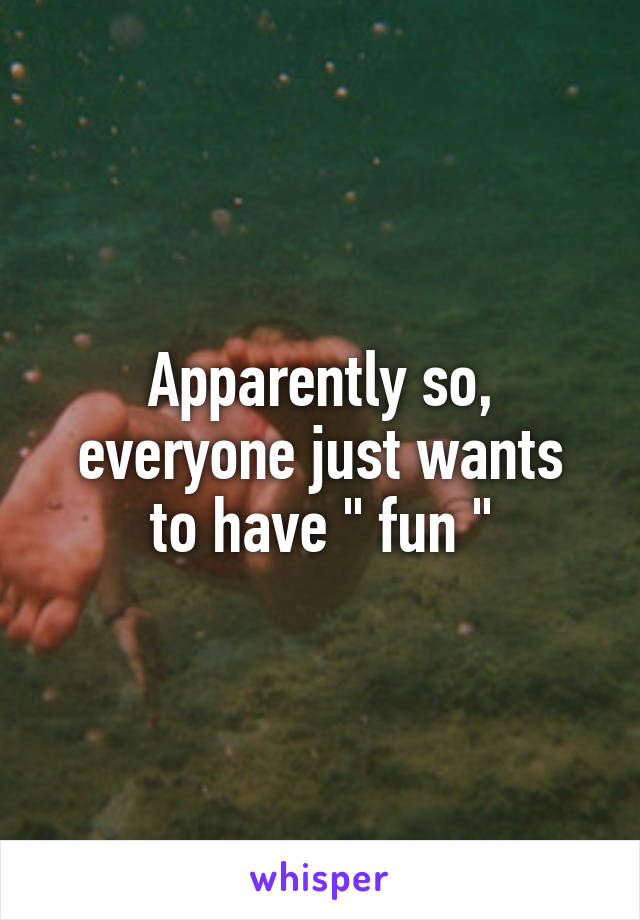 Apparently so,
everyone just wants to have " fun "