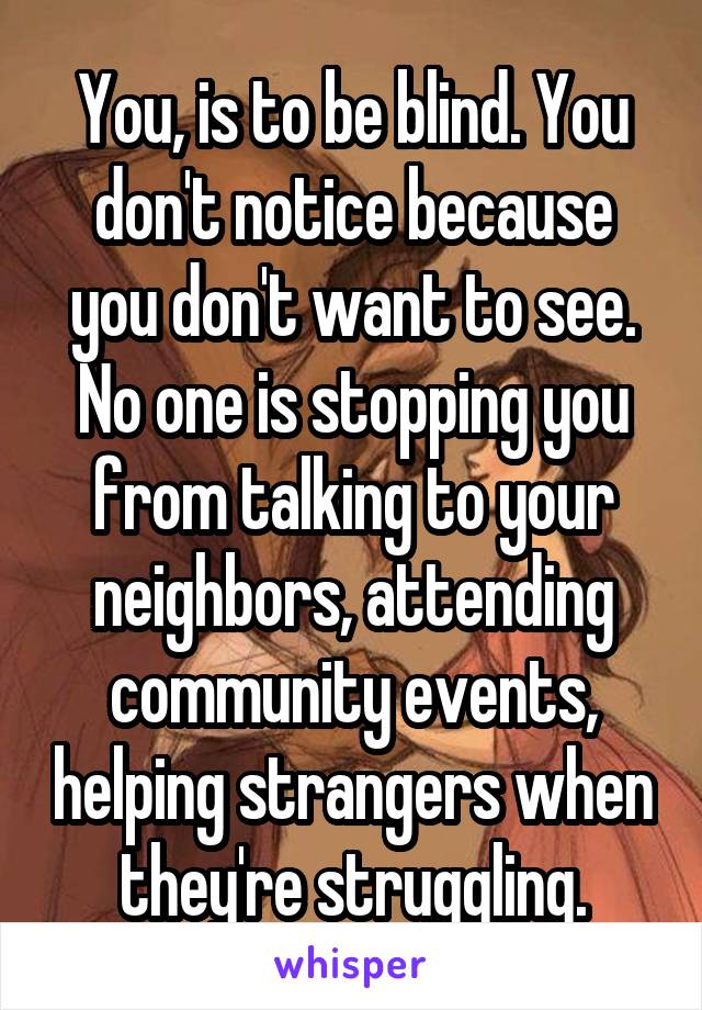 You, is to be blind. You don't notice because you don't want to see. No one is stopping you from talking to your neighbors, attending community events, helping strangers when they're struggling.