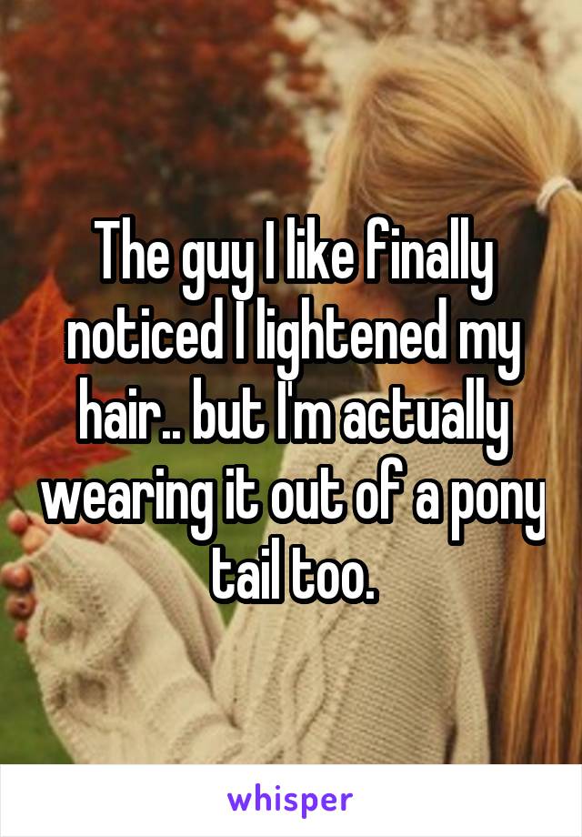 The guy I like finally noticed I lightened my hair.. but I'm actually wearing it out of a pony tail too.