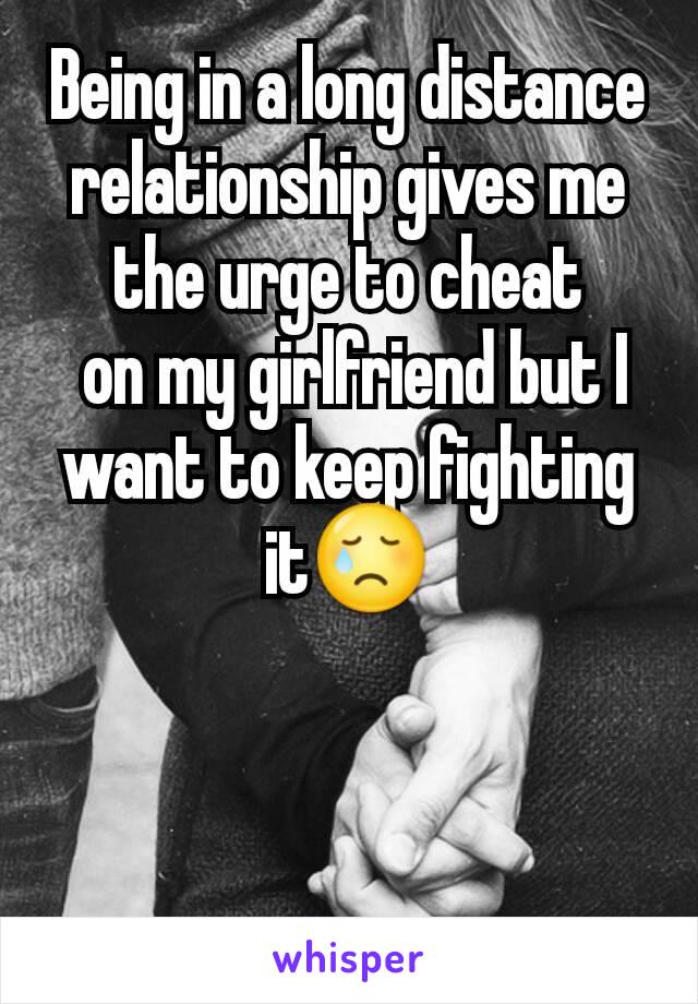 Being in a long distance relationship gives me the urge to cheat
 on my girlfriend but I want to keep fighting it😢