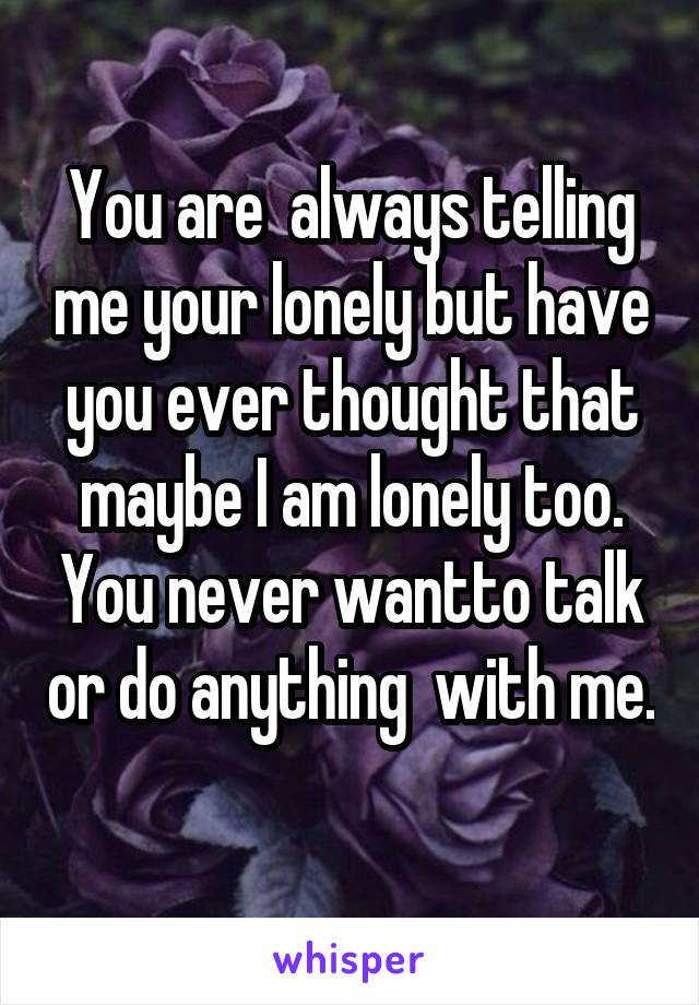 You are  always telling me your lonely but have you ever thought that maybe I am lonely too. You never wantto talk or do anything  with me. 