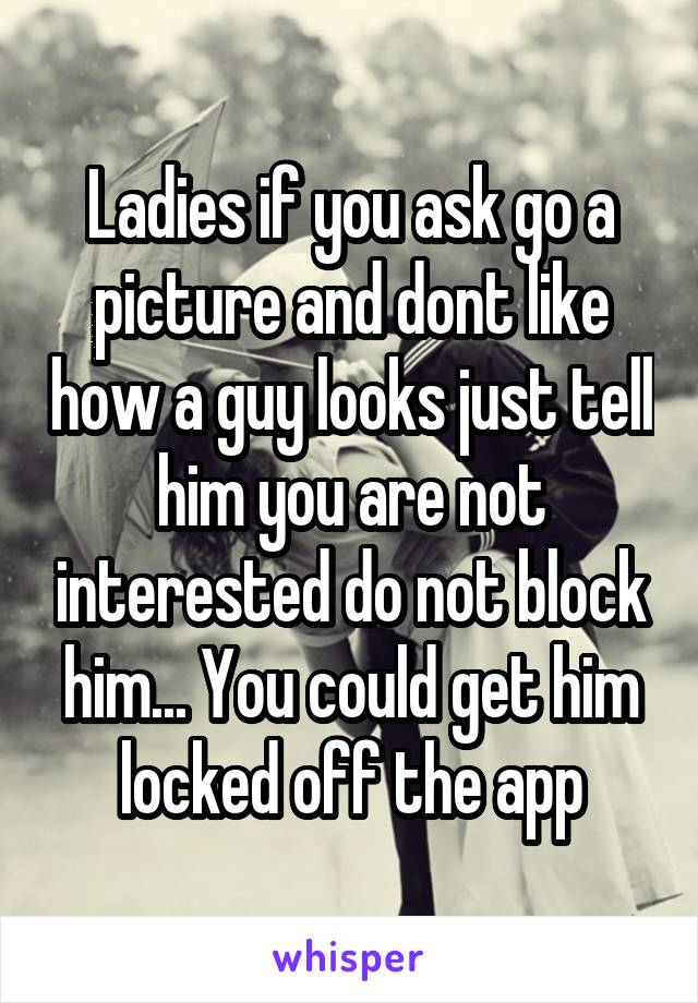 Ladies if you ask go a picture and dont like how a guy looks just tell him you are not interested do not block him... You could get him locked off the app