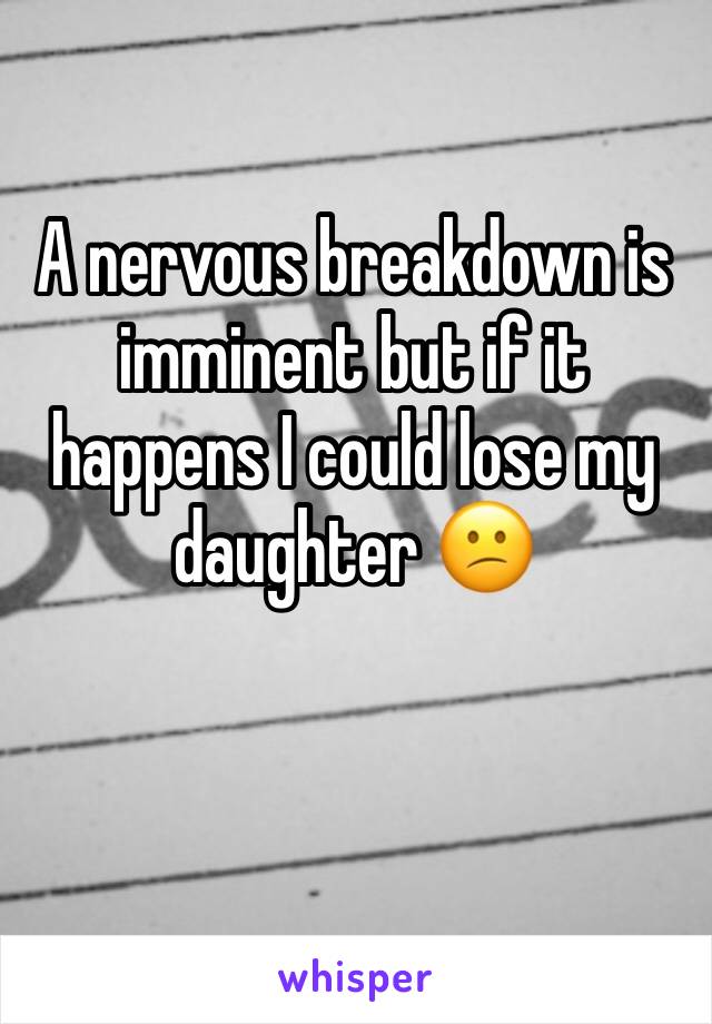 A nervous breakdown is imminent but if it happens I could lose my daughter 😕