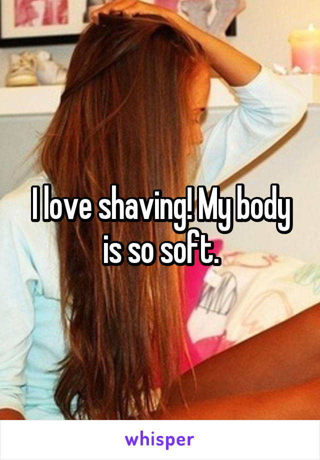 I love shaving! My body is so soft.