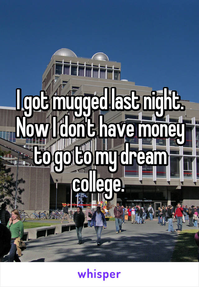 I got mugged last night. Now I don't have money to go to my dream college. 