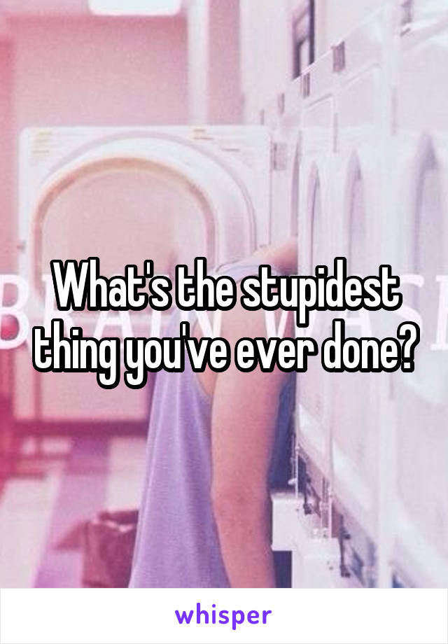 What's the stupidest thing you've ever done?