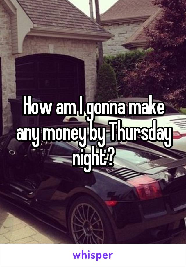 How am I gonna make any money by Thursday night?