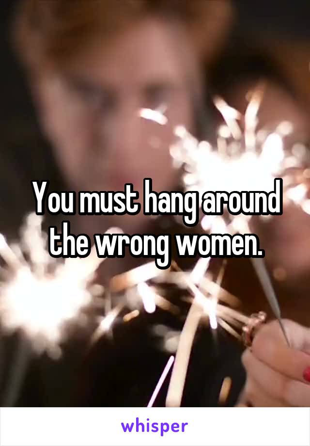 You must hang around the wrong women.