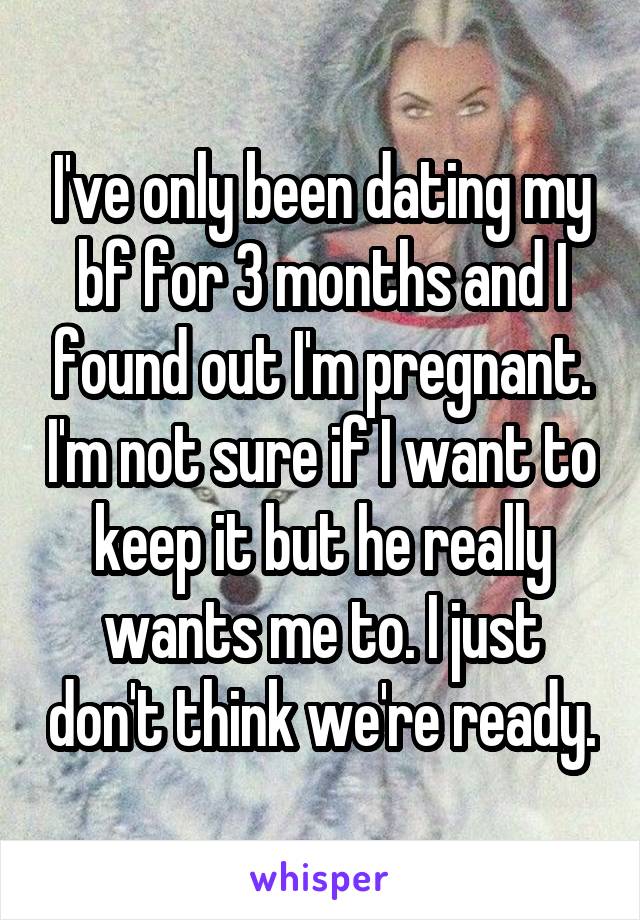 I've only been dating my bf for 3 months and I found out I'm pregnant. I'm not sure if I want to keep it but he really wants me to. I just don't think we're ready.